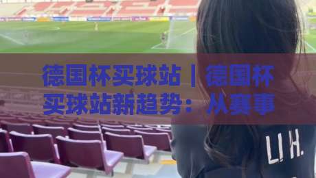 德国杯买球站|德国杯买球站新趋势:从赛事情怀到数据洞察的进阶之路【德国杯买球站】-最全手机信誉体球网半全场动画水位精彩片段流畅代理 德国杯买球站|德国杯买球站新趋势:从赛事情怀到数据洞察的进阶之路【德国杯买球站】-最全手机信誉体球网半全场动画水位精彩片段流畅代理
