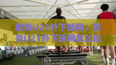 欧青U21外下球网：欧青U21外下球网怎么玩？(欧青U21外下球网)从赛前预判到临场节奏的实战拆解-今日最新外围投球站动画水位精彩片段流畅代理1080P
