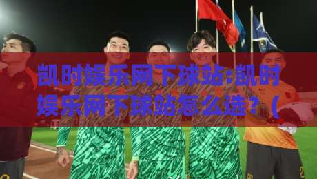 凯时娱乐网下球站:凯时娱乐网下球站怎么选？(凯时娱乐网下球站)三个细节帮你判断-今日最新外围比球网预测免安装走势频道英文解说反波胆