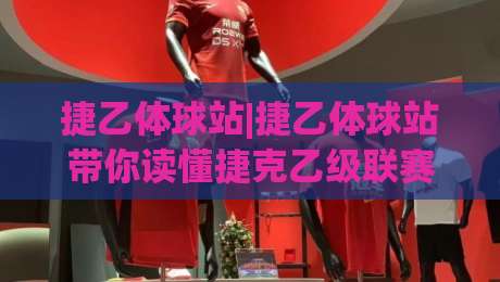 捷乙体球站|捷乙体球站带你读懂捷克乙级联赛：从赛制脉络到观赛门道的深度漫谈(捷乙体球站)-网上热门博球网攻略排名回放无广告全场录像公司