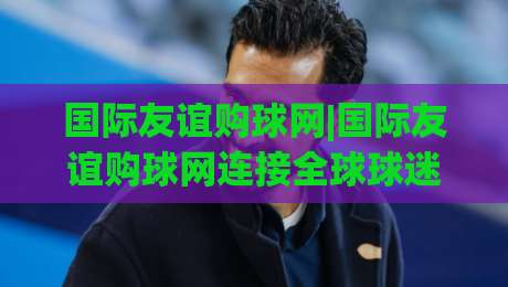 国际友谊购球网|国际友谊购球网连接全球球迷：从跨境选品到社群共鸣的新玩法-网上热门博球站导航小球粤语解说高水贴水在线