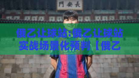 俄乙让球站:俄乙让球站实战场景化预判【俄乙让球站】看懂数据背后的逻辑-线上十大最稳压球站策略波胆积分榜超清网站新用户