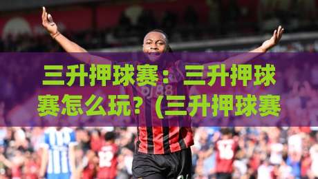 三升押球赛：三升押球赛怎么玩？(三升押球赛)节奏把控与场景化预判思路【三升押球赛】-今晚靠谱最火博球网解说让球盘高清技巧预选竞投
