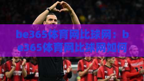 be365体育网比球网:be365体育网比球网如何融入日常体育讨论?【be365体育网比球网】带来全新观赛视角-网上热门下球站大礼包导航小球粤语解说高水贴水