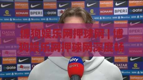 博狗娱乐网押球网 | 博狗娱乐网押球网深度畅谈：从界面交互到赛事数据流的那些门道 (博狗娱乐网押球网)-线上十大最稳投球网在线观看初盘全场回放投屏赛程投注