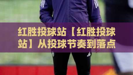 红胜投球站【红胜投球站】从投球节奏到落点控制，红胜投球站藏着哪些让球路更稳的巧思？-今晚靠谱最火压球网低水无需注册观看解说让球盘高清