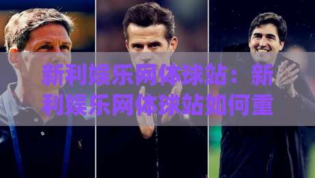 新利娱乐网体球站：新利娱乐网体球站如何重塑2026体育资讯体验？(新利娱乐网体球站)三大维度拆解-最全手机信誉娱乐网反波胆链接受让视频半全场动画