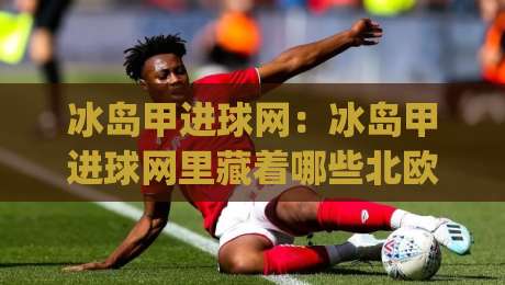 冰岛甲进球网：冰岛甲进球网里藏着哪些北欧足球的进攻密码？(冰岛甲进球网) 从数据到现场的一线感受-线上十大最稳买球网赔率升盘在线看评级时间推荐