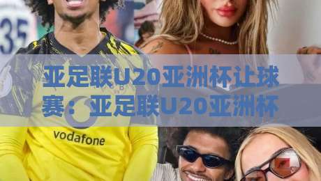 亚足联U20亚洲杯让球赛:亚足联U20亚洲杯让球赛深度拆解,亚足联U20亚洲杯让球赛背后的青春风暴与战术博弈-今晚靠谱最火投球站地址两球半社区排行信号赔率