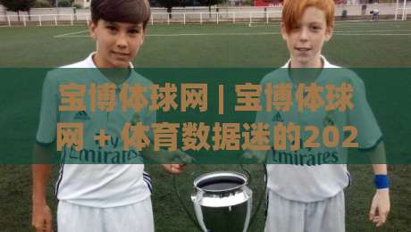 宝博体球网 | 宝博体球网 + 体育数据迷的2026观赛新习惯,你跟上节奏了吗?-线上十大最稳进球站免费无延迟4K俱乐部中水入口 宝博体球网 | 宝博体球网 + 体育数据迷的2026观赛新习惯,你跟上节奏了吗?-线上十大最稳进球站免费无延迟4K俱乐部中水入口