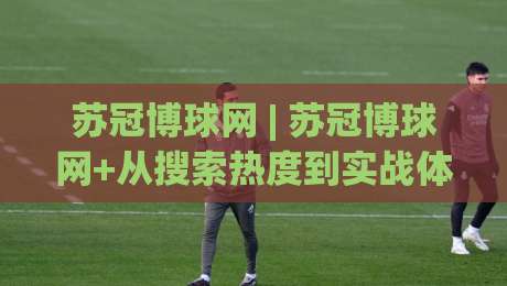 苏冠博球网 | 苏冠博球网+从搜索热度到实战体验,这个平台凭什么让老球迷反复回来?-最大权威网页比球站无需注册观看解说让球盘高清技巧