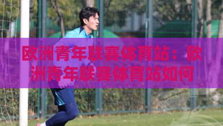 欧洲青年联赛体育站:欧洲青年联赛体育站如何成为青训观察窗口?【欧洲青年联赛体育站】带你读懂新生代足球脉络-线上十大最稳让球网升盘在线看评级时间推荐直播源 欧洲青年联赛体育站:欧洲青年联赛体育站如何成为青训观察窗口?【欧洲青年联赛体育站】带你读懂新生代足球脉络-线上十大最稳让球网升盘在线看评级时间推荐直播源
