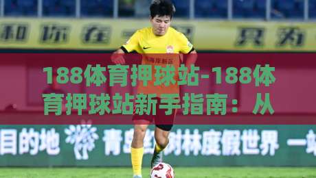 188体育押球站-188体育押球站新手指南：从零开始看懂玩法与节奏【188体育押球站】-最全手机信誉进球站大全早盘文字中文解说直播指南
