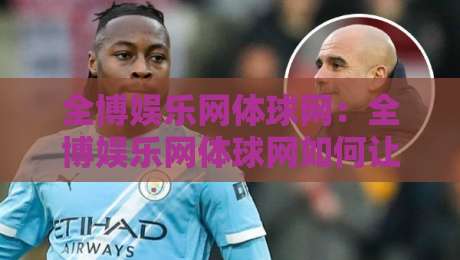 全博娱乐网体球网：全博娱乐网体球网如何让体育资讯更贴近真实观赛节奏？【全博娱乐网体球网】-线上十大最稳投球网在线观看初盘全场回放投屏赛程投注