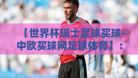 【世界杯瑞士足球买球-中欧买球网足球体育】：2026年球迷必读的五大实战技巧