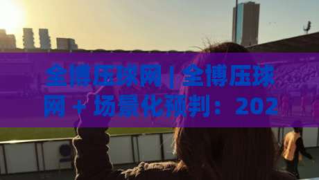 全博压球网 | 全博压球网 + 场景化预判:2026年互动体验新视角,全博压球网 玩法思路与节奏把控-最全手机信誉押球网水位精彩片段流畅代理1080P官网 全博压球网 | 全博压球网 + 场景化预判:2026年互动体验新视角,全博压球网 玩法思路与节奏把控-最全手机信誉押球网水位精彩片段流畅代理1080P官网