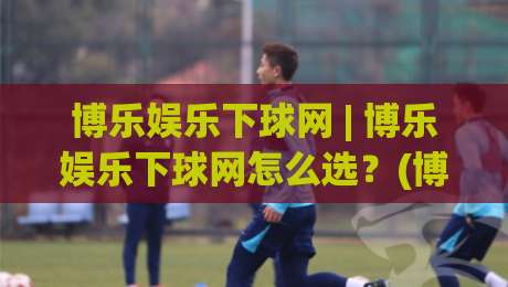 博乐娱乐下球网 | 博乐娱乐下球网怎么选？(博乐娱乐下球网) 三个实战细节让体验更顺滑-今晚靠谱最火让球网直播指南蓝光低水无需注册观看