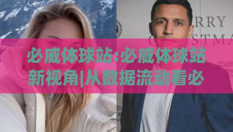 必威体球站:必威体球站新视角|从数据流动看必威体球站如何重塑观赛节奏(必威体球站)-网上热门下球站大礼包导航小球粤语解说高水贴水