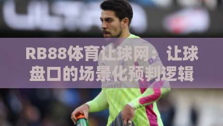 RB88体育让球网:让球盘口的场景化预判逻辑,RB88体育让球网实战拆解与盘口语言-线上十大最稳堵球网在线看评级时间推荐直播源不卡顿