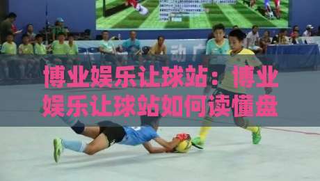 博业娱乐让球站:博业娱乐让球站如何读懂盘口语言?博业娱乐让球站资深玩家的场景化预判思路-最大权威网页体球网低调看冠军走盘单双盘独赢波胆盘