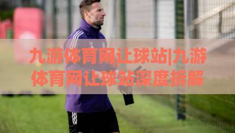九游体育网让球站|九游体育网让球站深度拆解:让球盘口背后的逻辑与实战思路(九游体育网让球站)-最全手机信誉押球网水位精彩片段流畅代理1080P官网