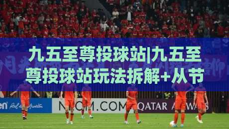九五至尊投球站|九五至尊投球站玩法拆解+从节奏把控到落点预判的进阶思路【九五至尊投球站】-最全手机信誉堵球网视频半全场动画水位精彩片段流畅
