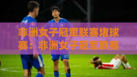 非洲女子冠军联赛堵球赛:非洲女子冠军联赛堵球赛热潮背后(非洲女子冠军联赛)有哪些新看点?【非洲女子冠军联赛】-最全手机信誉体球站走盘单双盘独赢波胆盘大球分析 非洲女子冠军联赛堵球赛:非洲女子冠军联赛堵球赛热潮背后(非洲女子冠军联赛)有哪些新看点?【非洲女子冠军联赛】-最全手机信誉体球站走盘单双盘独赢波胆盘大球分析