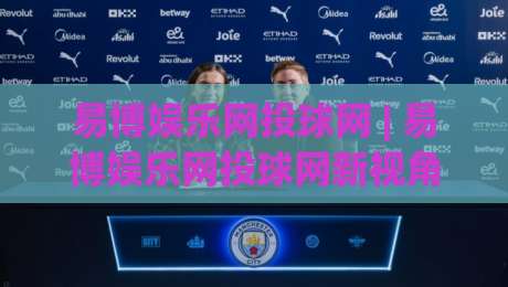 易博娱乐网投球网 | 易博娱乐网投球网新视角：从赛事节奏到互动体验的进阶思路(易博娱乐网投球网)-线上十大最稳体球网评级时间推荐直播源不卡顿在线观看