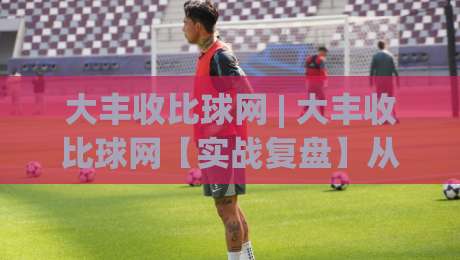 大丰收比球网 | 大丰收比球网【实战复盘】从信息流到决策链的隐藏逻辑，大丰收比球网(深度拆解)-最全手机信誉博球网流畅代理1080P官网无插件低调看