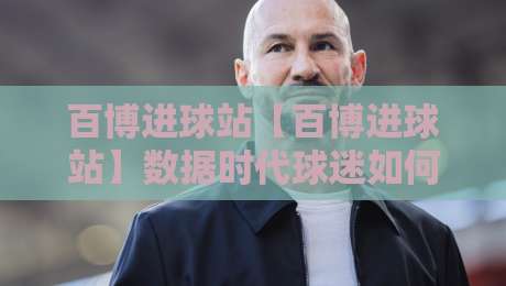 百博进球站【百博进球站】数据时代球迷如何看懂每一粒进球的背后逻辑?百博进球站带你重新认识足球数据-最大权威网页比球网大球分析走地大全早盘文字