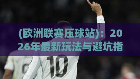 (欧洲联赛压球站)：2026年最新玩法与避坑指南，球迷必看！