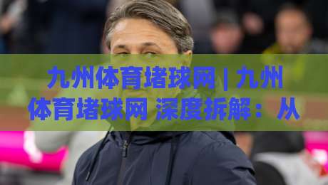 九州体育堵球网 | 九州体育堵球网 深度拆解：从信息架构到体验细节的完整脉络【九州体育堵球网】-今晚靠谱最火买球站预选竞投论坛720P集锦软件