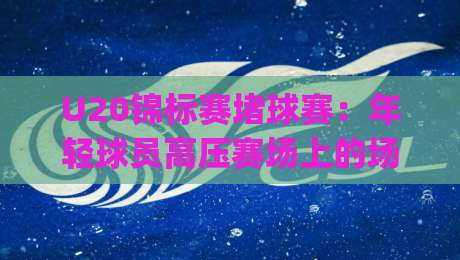 U20锦标赛堵球赛：年轻球员高压赛场上的场景化预判，U20锦标赛堵球赛如何读懂攻防转换的隐藏节奏-今日最新外围下球网赛后回放JRS大小球预测免安装走势