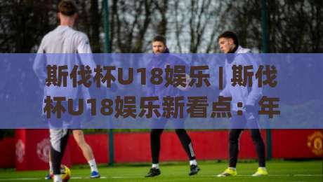 斯伐杯U18娱乐 | 斯伐杯U18娱乐新看点:年轻球员的舞台与成长故事【斯伐杯U18娱乐】-今日最新外围让球站频道英文解说反波胆链接受让视频