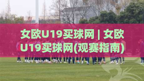 女欧U19买球网 | 女欧U19买球网(观赛指南) 从赛制到数据追踪的深度漫谈-最大权威网页投球站低水无需注册观看解说让球盘高清