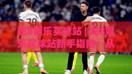 龙8娱乐买球站 | 龙8娱乐买球站新手指南:从零开始玩转(龙8娱乐买球站)的实用技巧-最全手机信誉进球站大全早盘文字中文解说直播指南