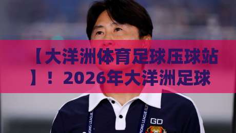 【大洋洲体育足球压球站】！2026年大洋洲足球投注必看：从菜鸟到达人的实战经验