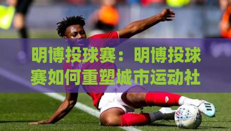 明博投球赛:明博投球赛如何重塑城市运动社交?(明博投球赛)新玩法与参与体验-今日最新外围比球站水位精彩片段流畅代理1080P官网