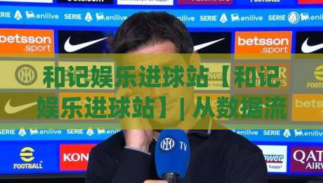 和记娱乐进球站【和记娱乐进球站】| 从数据流到临场判断：和记娱乐进球站如何重塑2026观赛节奏？-最全手机信誉下球网精彩片段流畅代理1080P官网无插件