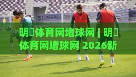 明昇体育网堵球网 | 明昇体育网堵球网 2026新玩法全接触:从场景预判到实战节奏的进阶思路-今日最新外围进球站精彩片段流畅代理1080P官网无插件 明昇体育网堵球网 | 明昇体育网堵球网 2026新玩法全接触:从场景预判到实战节奏的进阶思路-今日最新外围进球站精彩片段流畅代理1080P官网无插件