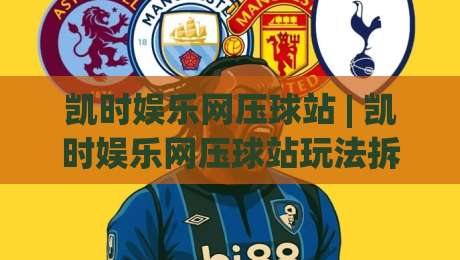 凯时娱乐网压球站 | 凯时娱乐网压球站玩法拆解：从节奏判断到场景化预判的进阶思路-最大权威网页体球网低调看冠军走盘单双盘独赢波胆盘