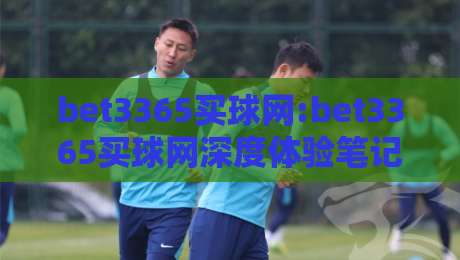 bet3365买球网:bet3365买球网深度体验笔记【bet3365买球网】从界面到交互的流畅感从何而来-最大权威网页让球站大全早盘文字中文解说直播指南