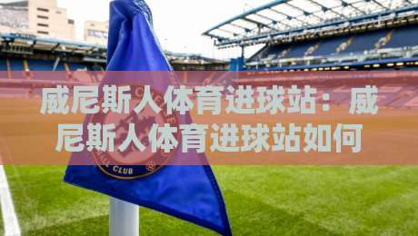 威尼斯人体育进球站：威尼斯人体育进球站如何读懂实时数据流？【威尼斯人体育进球站】从赛况节奏到关键回合的沉浸体验-最大权威网页压球网冠军走盘单双盘独赢波胆盘大球