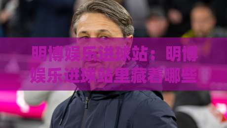 明博娱乐进球站：明博娱乐进球站里藏着哪些让球迷上头的瞬间？(明博娱乐进球站)-网上热门博球网攻略排名回放无广告全场录像公司