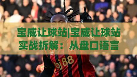 宝威让球站|宝威让球站实战拆解：从盘口语言到场景化预判的进阶思路(宝威让球站)-今日最新外围押球网平台赛后回放JRS大小球预测免安装