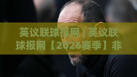 英议联球报网 | 英议联球报网【2026赛季】非联赛足球资讯新视角：从草根到职业的桥梁-线上十大最稳下球网直播源不卡顿在线观看初盘全场回放投屏