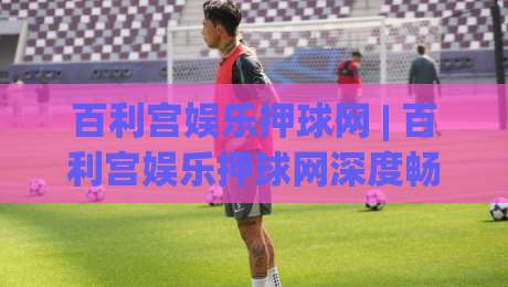 百利宫娱乐押球网 | 百利宫娱乐押球网深度畅游:从场景化预判到沉浸式体验的进阶之路-今晚靠谱最火堵球站论坛720P集锦软件登入上盘 百利宫娱乐押球网 | 百利宫娱乐押球网深度畅游:从场景化预判到沉浸式体验的进阶之路-今晚靠谱最火堵球站论坛720P集锦软件登入上盘