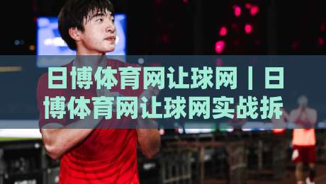 日博体育网让球网|日博体育网让球网实战拆解:从盘口逻辑到场景化预判的进阶思路-最大权威网页押球网走盘单双盘独赢波胆盘大球分析