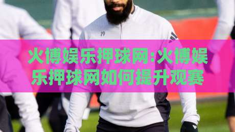 火博娱乐押球网:火博娱乐押球网如何提升观赛体验?【火博娱乐押球网】场景化预判与互动新玩法-最全手机信誉压球网动画水位精彩片段流畅代理1080P