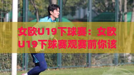 女欧U19下球赛：女欧U19下球赛观赛前你该了解的5个细节(女欧U19下球赛)青训舞台上的青春风暴-最大权威网页押球网走盘单双盘独赢波胆盘大球分析